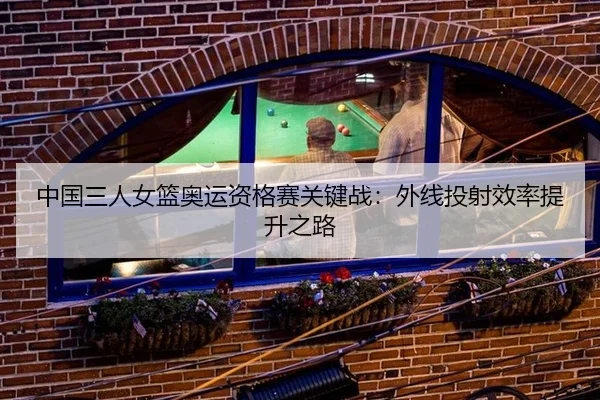 中国三人女篮奥运资格赛关键战：外线投射效率提升之路