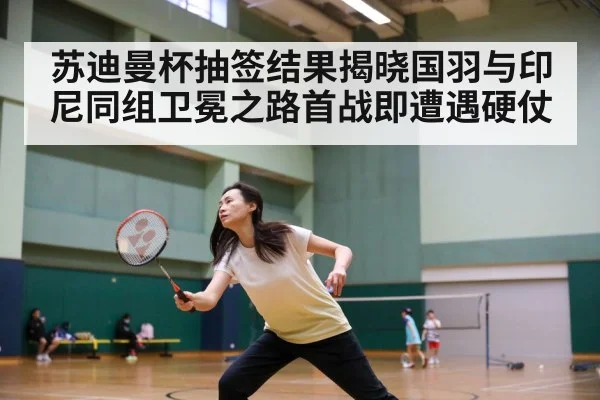 苏迪曼杯抽签结果揭晓国羽与印尼同组卫冕之路首战即遭遇硬仗