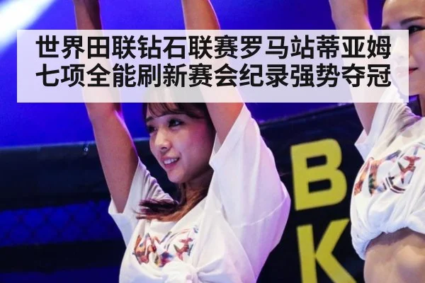 世界田联钻石联赛罗马站蒂亚姆七项全能刷新赛会纪录强势夺冠